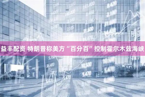 益丰配资 特朗普称美方“百分百”控制霍尔木兹海峡