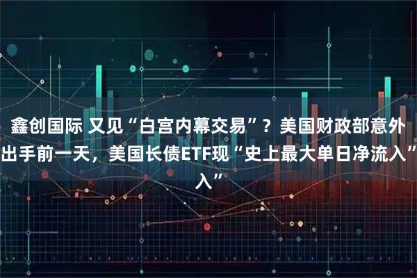 鑫创国际 又见“白宫内幕交易”？美国财政部意外出手前一天，美国长债ETF现“史上最大单日净流入”